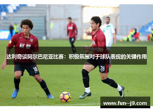 达利奇谈阿尔巴尼亚比赛:积极氛围对于球队表现的关键作用 达利奇谈阿尔巴尼亚比赛:积极氛围对于球队表现的关键作用