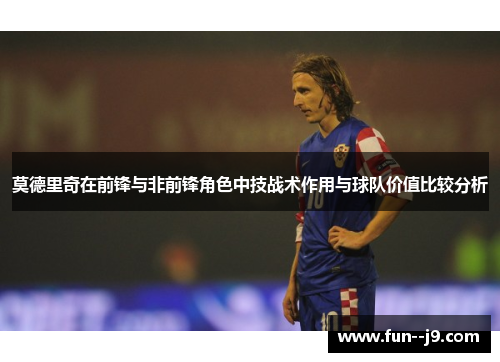 莫德里奇在前锋与非前锋角色中技战术作用与球队价值比较分析 莫德里奇在前锋与非前锋角色中技战术作用与球队价值比较分析