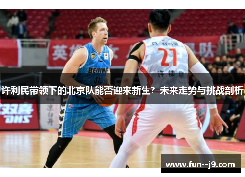 许利民带领下的北京队能否迎来新生?未来走势与挑战剖析 许利民带领下的北京队能否迎来新生?未来走势与挑战剖析