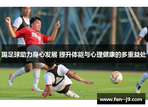 踢足球助力身心发展 提升体能与心理健康的多重益处 踢足球助力身心发展 提升体能与心理健康的多重益处
