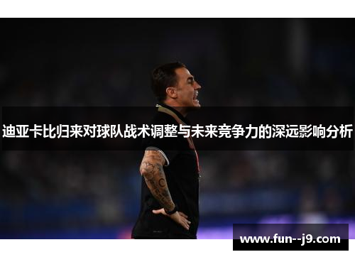 迪亚卡比归来对球队战术调整与未来竞争力的深远影响分析