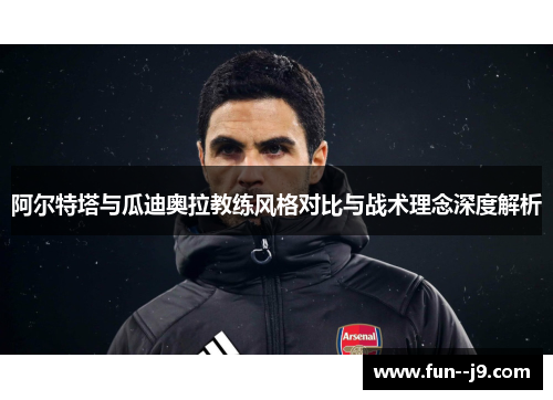 阿尔特塔与瓜迪奥拉教练风格对比与战术理念深度解析 阿尔特塔与瓜迪奥拉教练风格对比与战术理念深度解析