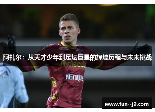 阿扎尔：从天才少年到足坛巨星的辉煌历程与未来挑战