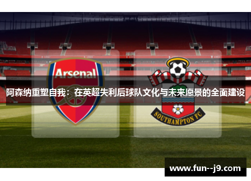 阿森纳重塑自我:在英超失利后球队文化与未来愿景的全面建设 阿森纳重塑自我:在英超失利后球队文化与未来愿景的全面建设