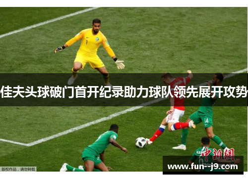 佳夫头球破门首开纪录助力球队领先展开攻势 佳夫头球破门首开纪录助力球队领先展开攻势