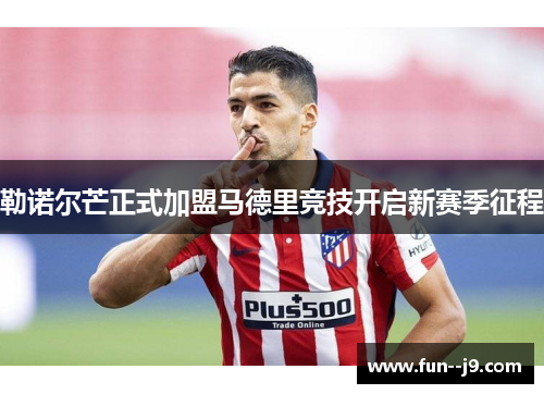 勒诺尔芒正式加盟马德里竞技开启新赛季征程
