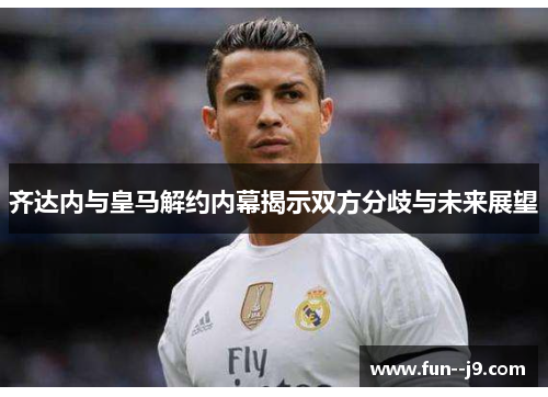 齐达内与皇马解约内幕揭示双方分歧与未来展望