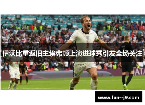 伊沃比重返旧主埃弗顿上演进球秀引发全场关注