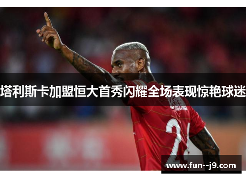塔利斯卡加盟恒大首秀闪耀全场表现惊艳球迷
