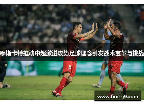 穆斯卡特推动中超激进攻势足球理念引发战术变革与挑战