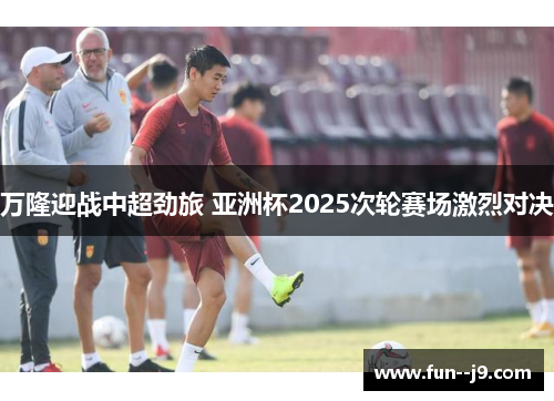 万隆迎战中超劲旅 亚洲杯2025次轮赛场激烈对决