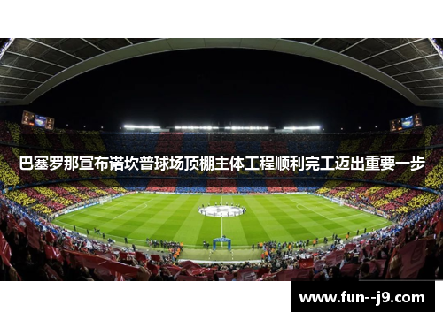 巴塞罗那宣布诺坎普球场顶棚主体工程顺利完工迈出重要一步